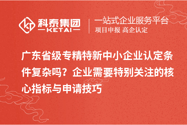 廣東省級專精特新中小企業(yè)認定條件復雜嗎？企業(yè)需要特別關注的核心指標與申請技巧