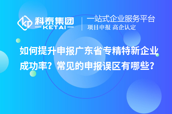 如何提升申報廣東省專精特新企業(yè)成功率？常見的申報誤區(qū)有哪些？