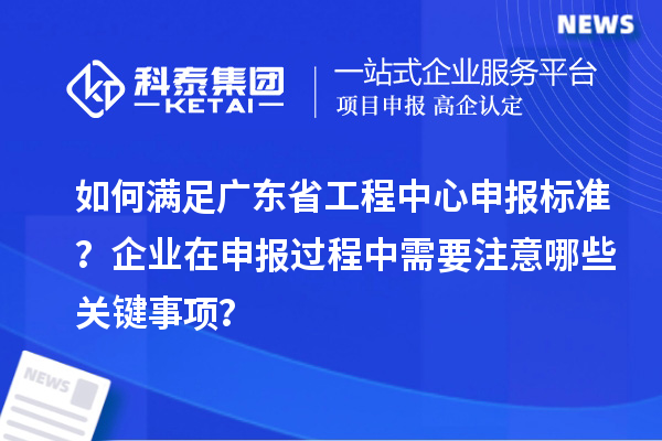 如何滿足廣東省工程中心申報標準？企業(yè)在申報過程中需要注意哪些關鍵事項？