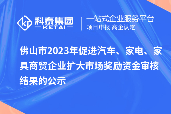 佛山市2023年促進汽車、家電、家具商貿(mào)企業(yè)擴大市場獎勵資金審核結(jié)果的公示