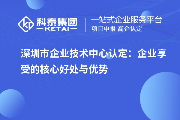 深圳市企業(yè)技術(shù)中心認定:企業(yè)享受的核心好處與優(yōu)勢