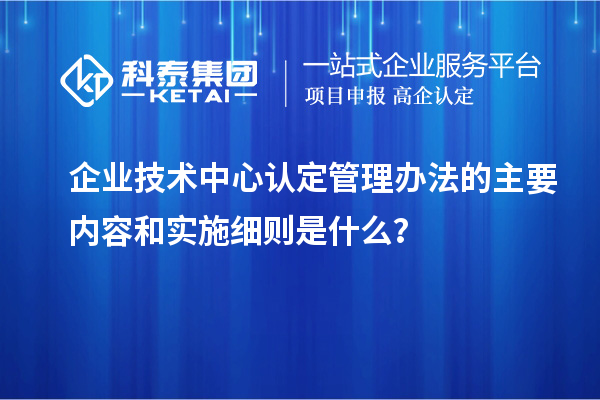 企業(yè)技術(shù)中心認(rèn)定管理辦法的主要內(nèi)容和實(shí)施細(xì)則是什么？