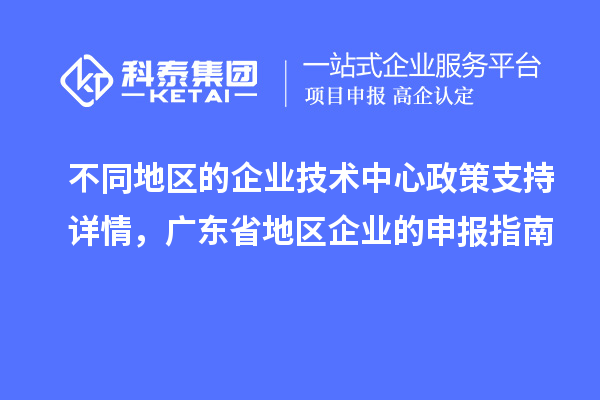 不同地區(qū)的企業(yè)技術(shù)中心政策支持詳情，廣東省地區(qū)企業(yè)的申報(bào)指南