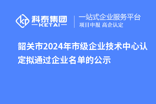 韶關(guān)市2024年市級企業(yè)技術(shù)中心認(rèn)定擬通過企業(yè)名單的公示