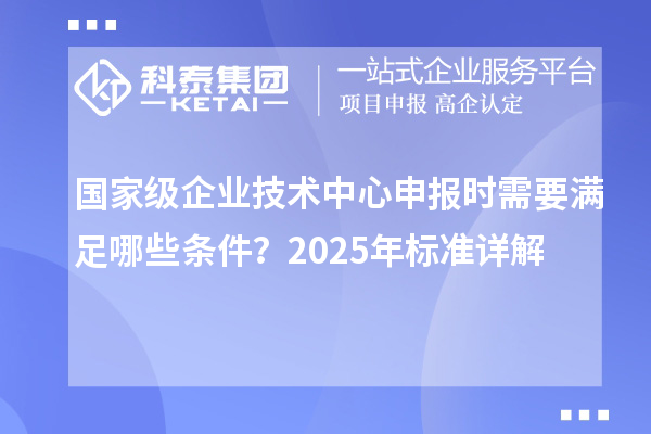 國家級企業(yè)技術(shù)中心申報時需要滿足哪些條件？2025年標(biāo)準(zhǔn)詳解