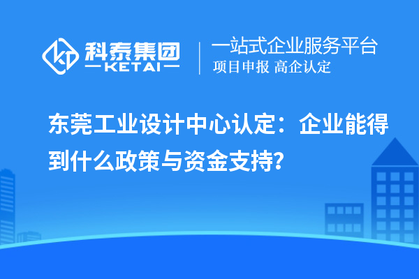 東莞工業(yè)設(shè)計(jì)中心認(rèn)定：企業(yè)能得到什么政策與資金支持？
