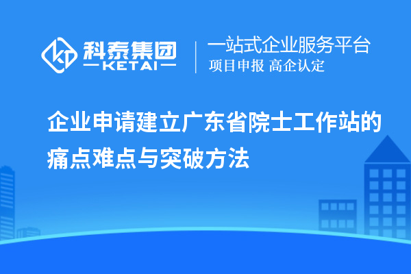 企業(yè)申請建立廣東省院士工作站的痛點(diǎn)難點(diǎn)與突破方法