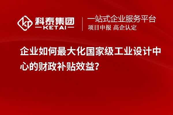 企業(yè)如何最大化國家級工業(yè)設(shè)計中心的財政補(bǔ)貼效益？