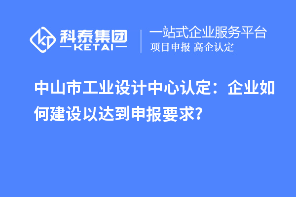 中山市工業(yè)設(shè)計中心認(rèn)定：企業(yè)如何建設(shè)以達(dá)到申報要求？