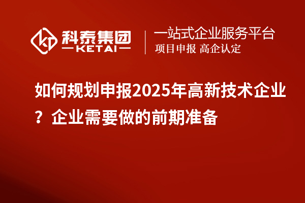 如何規(guī)劃申報2025年高新技術企業(yè)？企業(yè)需要做的前期準備