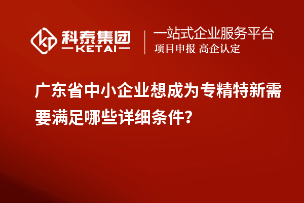 廣東省中小企業(yè)想成為專精特新需要滿足哪些詳細(xì)條件？