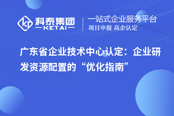 廣東省企業(yè)技術(shù)中心認定：企業(yè)研發(fā)資源配置的“優(yōu)化指南”