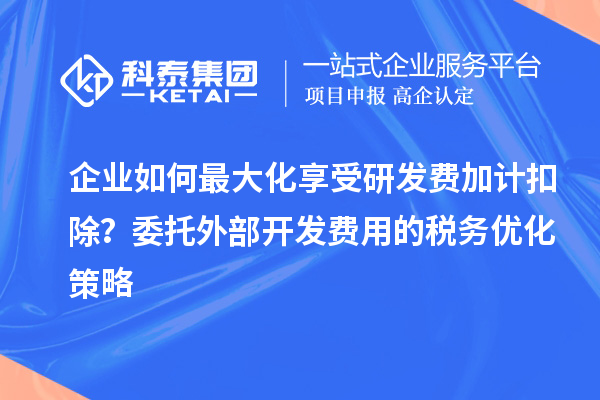 企業(yè)如何最大化享受研發(fā)費加計扣除？委托外部開發(fā)費用的稅務(wù)優(yōu)化策略