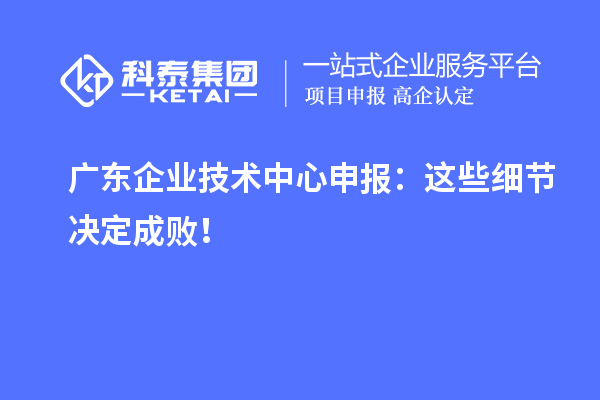 廣東企業(yè)技術中心申報：這些細節(jié)決定成敗！