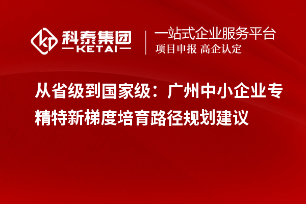 從省級到國家級:廣州中小企業(yè)專精特新梯度培育路徑規(guī)劃建議
