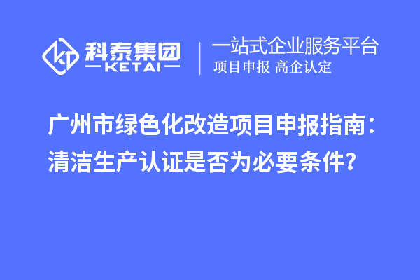 廣州市綠色化改造項(xiàng)目申報(bào)指南：清潔生產(chǎn)認(rèn)證是否為必要條件？