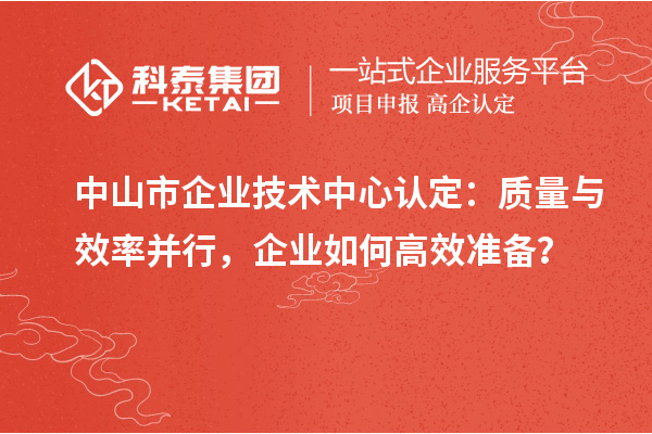 中山市企業(yè)技術(shù)中心認定：質(zhì)量與效率并行，企業(yè)如何高效準備？