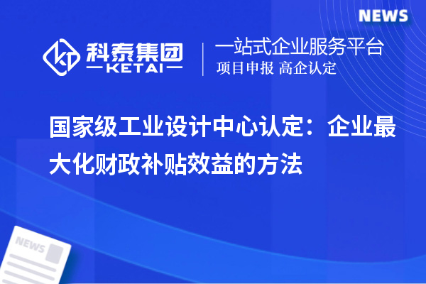 國家級工業(yè)設(shè)計中心認(rèn)定：企業(yè)最大化財政補(bǔ)貼效益的方法
