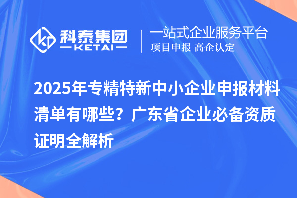 2025年專精特新中小企業(yè)申報材料清單有哪些？廣東省企業(yè)必備資質證明全解析