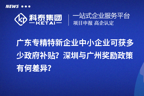 廣東專精特新企業(yè)中小企業(yè)可獲多少政府補(bǔ)貼？深圳與廣州獎(jiǎng)勵(lì)政策有何差異？