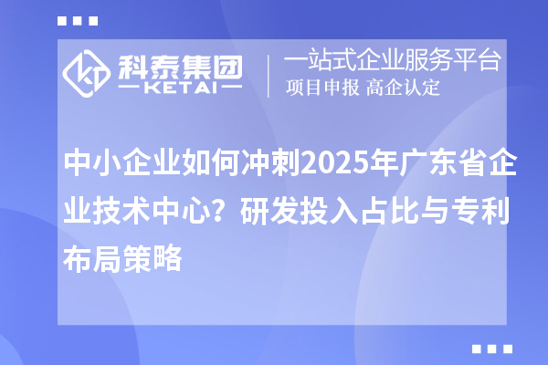中小企業(yè)如何沖刺2025年廣東省企業(yè)技術(shù)中心？研發(fā)投入占比與專利布局策略