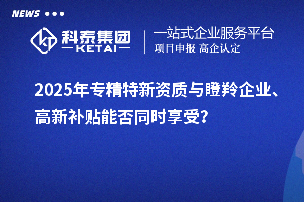 2025年專精特新資質(zhì)與瞪羚企業(yè)、高新補貼能否同時享受？