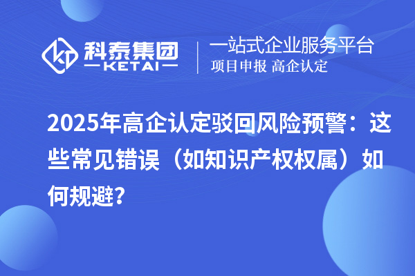 2025 年高企認(rèn)定駁回風(fēng)險預(yù)警：這些常見錯誤（如知識產(chǎn)權(quán)權(quán)屬）如何規(guī)避？