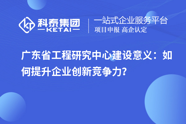 廣東省工程研究中心建設(shè)意義：如何提升企業(yè)創(chuàng)新競(jìng)爭(zhēng)力？