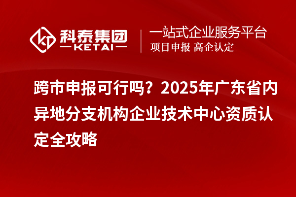 跨市申報(bào)可行嗎？2025年廣東省內(nèi)異地分支機(jī)構(gòu)企業(yè)技術(shù)中心資質(zhì)認(rèn)定全攻略