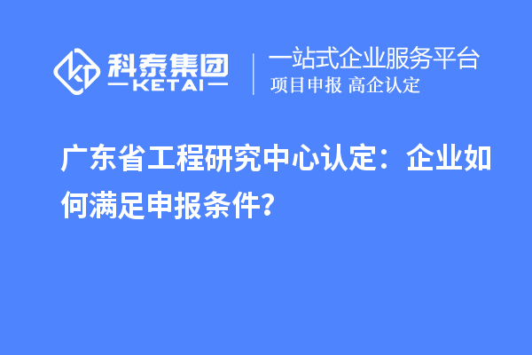 廣東省工程研究中心認(rèn)定：企業(yè)如何滿足申報(bào)條件？