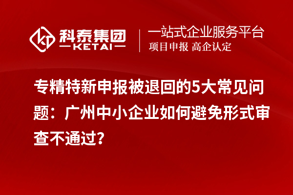 專精特新申報被退回的5大常見問題：廣州中小企業(yè)如何避免形式審查不通過？