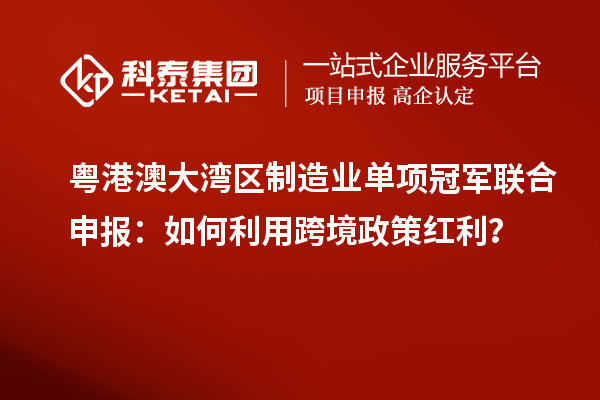 粵港澳大灣區(qū)制造業(yè)單項(xiàng)冠軍聯(lián)合申報(bào)：如何利用跨境政策紅利？