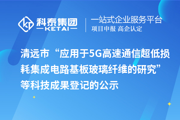 清遠(yuǎn)市“應(yīng)用于5G高速通信超低損耗集成電路基板玻璃纖維的研究”等科技成果登記的公示