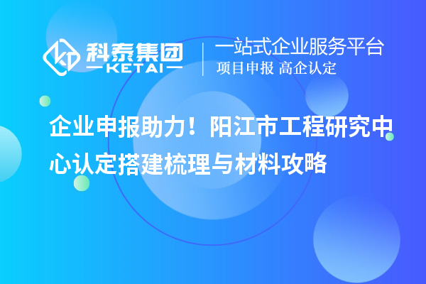 企業(yè)申報助力！陽江市工程研究中心認(rèn)定搭建梳理與材料攻略