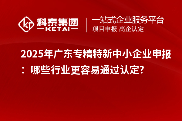 2025年廣東專精特新中小企業(yè)申報(bào)：哪些行業(yè)更容易通過認(rèn)定?