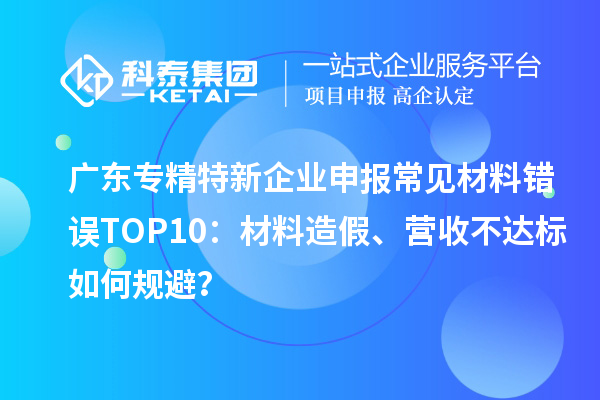 廣東專精特新企業(yè)申報(bào)常見材料錯(cuò)誤TOP8：材料造假、營收不達(dá)標(biāo)如何規(guī)避？