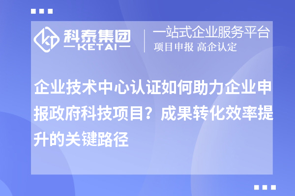 企業(yè)技術(shù)中心認證如何助力企業(yè)申報政府科技項目？成果轉(zhuǎn)化效率提升的關(guān)鍵路徑
