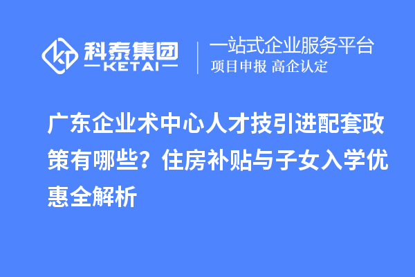 廣東企業(yè)術中心人才技引進配套政策有哪些？住房補貼與子女入學優(yōu)惠全解析
