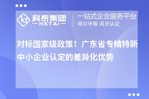 對(duì)標(biāo)國(guó)家級(jí)政策！廣東省專(zhuān)精特新中小企業(yè)認(rèn)定的差異化優(yōu)勢(shì)