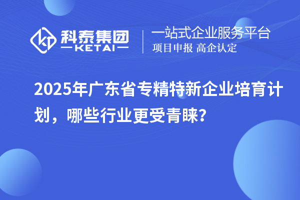 2025年廣東省專精特新企業(yè)培育計劃，哪些行業(yè)更受青睞？