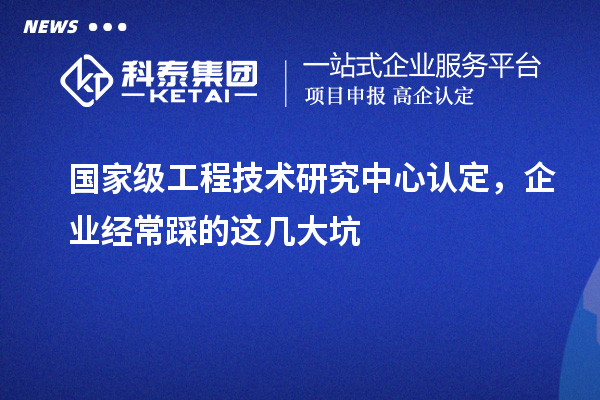 國家級工程技術研究中心認定,企業(yè)經常踩的這幾大坑