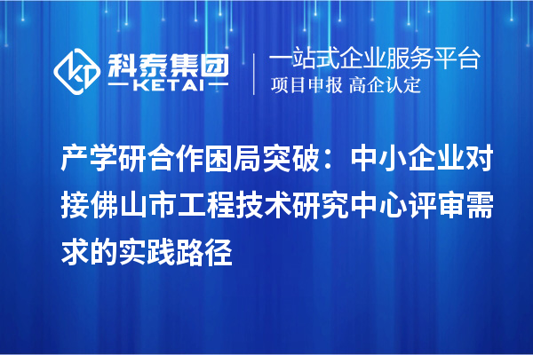 產學研合作困局突破：中小企業(yè)對接佛山市工程技術研究中心評審需求的實踐路徑