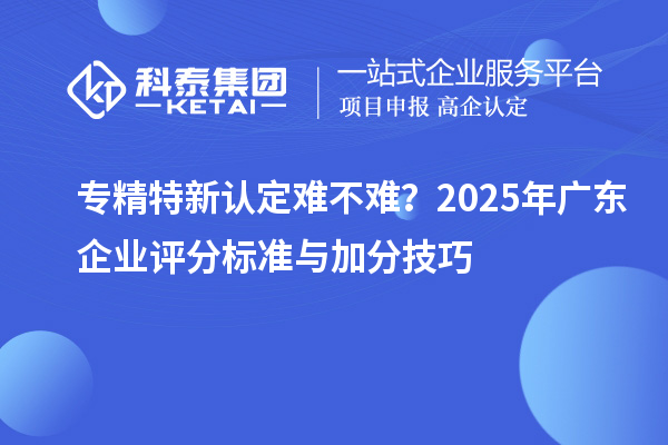 專精特新認定難不難？2025年廣東企業(yè)評分標準與加分技巧