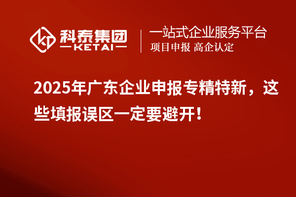2025年廣東企業(yè)申報專精特新，這些填報誤區(qū)一定要避開！