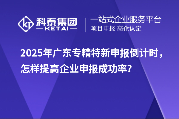 2025年廣東專精特新申報倒計時，怎樣提高企業(yè)申報成功率？