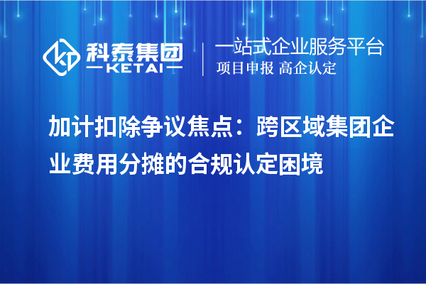 加計扣除爭議焦點：跨區(qū)域集團企業(yè)費用分攤的合規(guī)認定困境