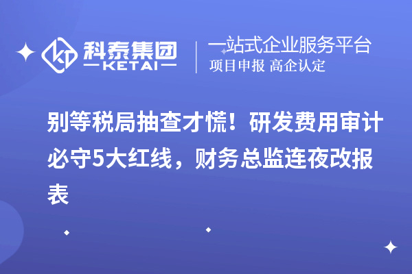 別等稅局抽查才慌！研發(fā)費用審計必守5大紅線，財務(wù)總監(jiān)連夜改報表