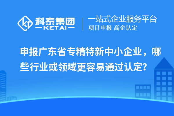 申報廣東省專精特新中小企業(yè)，哪些行業(yè)或領域更容易通過認定？