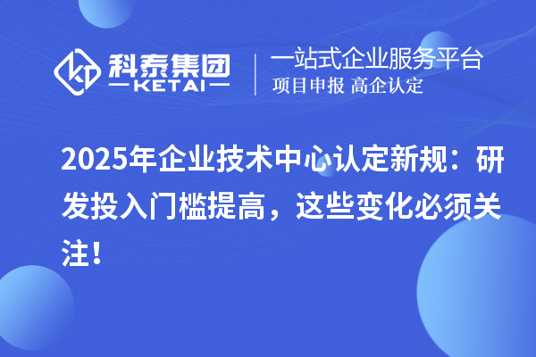 2025年企業(yè)技術(shù)中心認(rèn)定新規(guī)：研發(fā)投入門檻提高，這些變化必須關(guān)注！