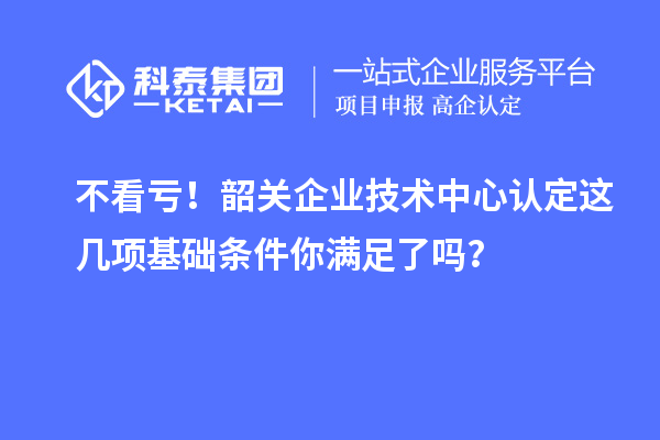 不看虧！韶關(guān)企業(yè)技術(shù)中心認(rèn)定這幾項(xiàng)基礎(chǔ)條件你滿足了嗎？